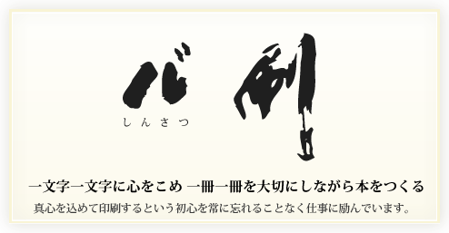 「心刷（しんさつ）」一文字一文字に心をこめ、一冊一冊を大切にしながら本をつくる・真心を込めて印刷するという初心を常に忘れることなく仕事に励んでいます